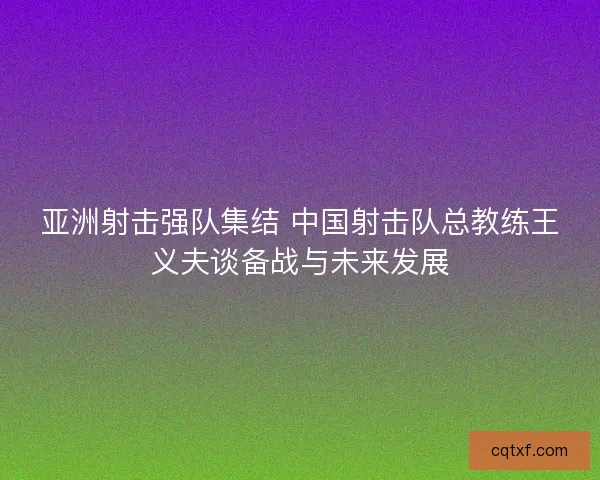 亚洲射击强队集结 中国射击队总教练王义夫谈备战与未来发展